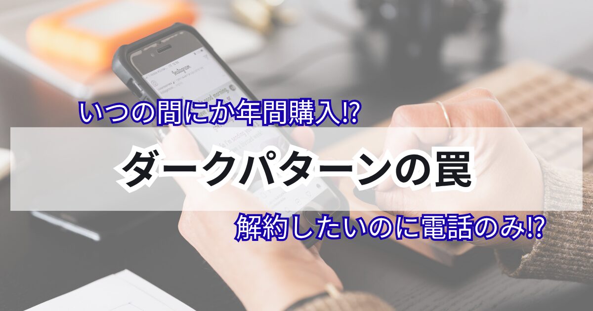 ダークパターンの罠　解約したいのに電話のみ　いつの間に年間購入　対策